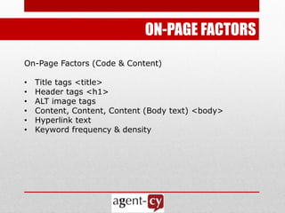 ON-PAGE FACTORS
On-Page Factors (Code & Content)

•   Title tags <title>
•   Header tags <h1>
•   ALT image tags
•   Content, Content, Content (Body text) <body>
•   Hyperlink text
•   Keyword frequency & density
 