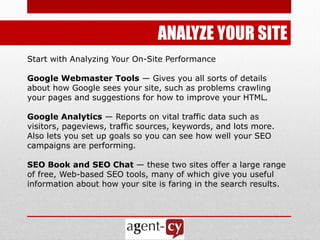 ANALYZE YOUR SITE
Start with Analyzing Your On-Site Performance

Google Webmaster Tools — Gives you all sorts of details
about how Google sees your site, such as problems crawling
your pages and suggestions for how to improve your HTML.

Google Analytics — Reports on vital traffic data such as
visitors, pageviews, traffic sources, keywords, and lots more.
Also lets you set up goals so you can see how well your SEO
campaigns are performing.

SEO Book and SEO Chat — these two sites offer a large range
of free, Web-based SEO tools, many of which give you useful
information about how your site is faring in the search results.
 