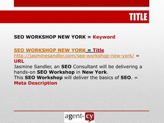TITLE

SEO WORKSHOP NEW YORK = Keyword

SEO WORKSHOP NEW YORK = Title
http://jasminesandler.com/seo-workshop-new-york/ =
URL
Jasmine Sandler, an SEO Consultant will be delivering a
hands-on SEO Workshop in New York.
This SEO Workshop will deliver the basics of SEO. =
Meta Description
 