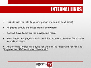 INTERNAL LINKS

•   Links inside the site (e.g. navigation menus, in-text links)‫‏‬

•   All pages should be linked from somewhere

•   Doesn't have to be on the navigation menu

•   More important pages should be linked to more often or from more
    important pages

• Anchor text (words displayed for the link) is important for ranking
―Register for SEO Workshop New York‖
 