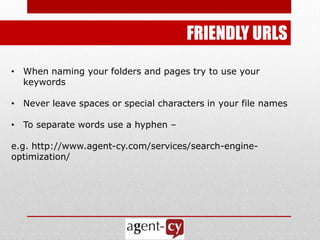 FRIENDLY URLS
• When naming your folders and pages try to use your
  keywords

• Never leave spaces or special characters in your file names

• To separate words use a hyphen –

e.g. http://www.agent-cy.com/services/search-engine-
optimization/
 