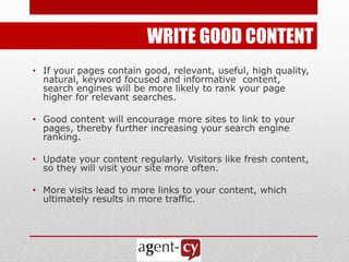 WRITE GOOD CONTENT
• If your pages contain good, relevant, useful, high quality,
  natural, keyword focused and informative content,
  search engines will be more likely to rank your page
  higher for relevant searches.

• Good content will encourage more sites to link to your
  pages, thereby further increasing your search engine
  ranking.

• Update your content regularly. Visitors like fresh content,
  so they will visit your site more often.

• More visits lead to more links to your content, which
  ultimately results in more traffic.
 