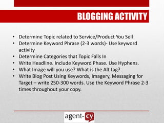 BLOGGING ACTIVITY

• Determine Topic related to Service/Product You Sell
• Determine Keyword Phrase (2-3 words)- Use keyword
  activity
• Determine Categories that Topic Falls In
• Write Headline. Include Keyword Phase. Use Hyphens.
• What Image will you use? What is the Alt tag?
• Write Blog Post Using Keywords, Imagery, Messaging for
  Target – write 250-300 words. Use the Keyword Phrase 2-3
  times throughout your copy.
 