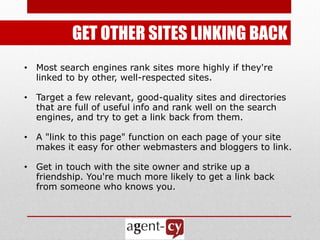 GET OTHER SITES LINKING BACK
• Most search engines rank sites more highly if they're
  linked to by other, well-respected sites.

• Target a few relevant, good-quality sites and directories
  that are full of useful info and rank well on the search
  engines, and try to get a link back from them.

• A "link to this page" function on each page of your site
  makes it easy for other webmasters and bloggers to link.

• Get in touch with the site owner and strike up a
  friendship. You're much more likely to get a link back
  from someone who knows you.
 