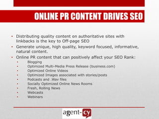 ONLINE PR CONTENT DRIVES SEO

• Distributing quality content on authoritative sites with
  linkbacks is the key to Off-page SEO
• Generate unique, high quality, keyword focused, informative,
  natural content.
• Online PR content that can positively affect your SEO Rank:
  •    Blogging
  •    Optimized Multi-Media Press Release (business.com)
  •    Optimized Online Videos
  •    Optimized Images associated with stories/posts
  •    Podcasts and .Wav files
  •    Socially Optimized Online News Rooms
  •    Fresh, Rolling News
  •    Webcasts
  •    Webinars
 