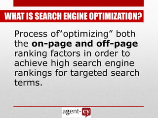 WHAT IS SEARCH ENGINE OPTIMIZATION?
  Process of―optimizing‖ both
  the on-page and off-page
  ranking factors in order to
  achieve high search engine
  rankings for targeted search
  terms.
 