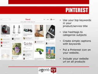 PINTEREST
• Use your top keywords
  in your
  product/service title

• Use hashtags to
  categorize subjects

• Create simple captions
  with keywords

• Put a Pinterest icon on
  your website.

• Include your website
  url on all products
 