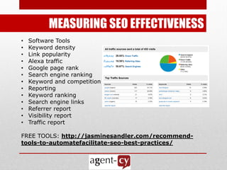 MEASURING SEO EFFECTIVENESS
•   Software Tools
•   Keyword density
•   Link popularity
•   Alexa traffic
•   Google page rank
•   Search engine ranking
•   Keyword and competition analysis
•   Reporting
•   Keyword ranking
•   Search engine links
•   Referrer report
•   Visibility report
•   Traffic report

FREE TOOLS: http://jasminesandler.com/recommend-
tools-to-automatefacilitate-seo-best-practices/
 