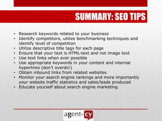 SUMMARY: SEO TIPS
• Research keywords related to your business
• Identify competitors, utilize benchmarking techniques and
  identify level of competition
• Utilize descriptive title tags for each page
• Ensure that your text is HTML-text and not image text
• Use text links when ever possible
• Use appropriate keywords in your content and internal
  hyperlinks (don’t overdo!)
• Obtain inbound links from related websites
• Monitor your search engine rankings and more importantly
  your website traffic statistics and sales/leads produced
• Educate yourself about search engine marketing
 