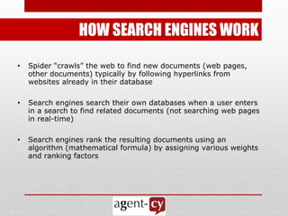 HOW SEARCH ENGINES WORK

•   Spider ―crawls‖ the web to find new documents (web pages,
    other documents) typically by following hyperlinks from
    websites already in their database

•   Search engines search their own databases when a user enters
    in a search to find related documents (not searching web pages
    in real-time)

•   Search engines rank the resulting documents using an
    algorithm (mathematical formula) by assigning various weights
    and ranking factors
 