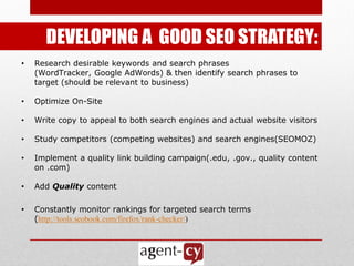 DEVELOPING A GOOD SEO STRATEGY:
•   Research desirable keywords and search phrases
    (WordTracker, Google AdWords) & then identify search phrases to
    target (should be relevant to business)

•   Optimize On-Site

•   Write copy to appeal to both search engines and actual website visitors

•   Study competitors (competing websites) and search engines(SEOMOZ)

•   Implement a quality link building campaign(.edu, .gov., quality content
    on .com)

•   Add Quality content

•   Constantly monitor rankings for targeted search terms
    (http://tools.seobook.com/firefox/rank-checker/)
 