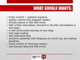 WHAT GOOGLE WANTS:
•   Fresh content = updated regularly.
•   Quality content that engages readers
•   Articles placed of 300-500 words
•   Well written description, Keyword in the title and headers in
    web page.
•   A well constructed sitemap of your blog.
•   Fast page loading
•   SEO optimized blog
•   Authority backlinks with frequency by which you are making
    backlinks.
•   Good number of returning visitors.
•   Low bounce rates and 404 errors.
 