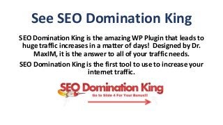 See SEO Domination King
SEO Domination King is the amazing WP Plugin that leads to
huge traffic increases in a matter of days! Designed by Dr.
MaxIM, it is the answer to all of your traffic needs.
SEO Domination King is the first tool to use to increase your
internet traffic.
 