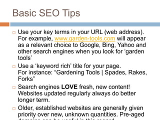 Basic SEO Tips
 Use your key terms in your URL (web address).
For example, www.garden-tools.com will appear
as a relevant choice to Google, Bing, Yahoo and
other search engines when you look for „garden
tools‟
 Use a „keyword rich‟ title for your page.
For instance: “Gardening Tools | Spades, Rakes,
Forks”
 Search engines LOVE fresh, new content!
Websites updated regularly always do better
longer term.
 Older, established websites are generally given
priority over new, unknown quantities. Pre-aged
 