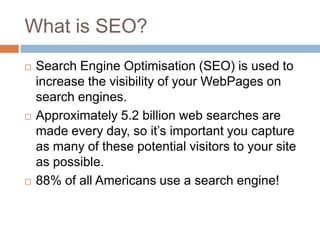 What is SEO?
 Search Engine Optimisation (SEO) is used to
increase the visibility of your WebPages on
search engines.
 Approximately 5.2 billion web searches are
made every day, so it‟s important you capture
as many of these potential visitors to your site
as possible.
 88% of all Americans use a search engine!
 