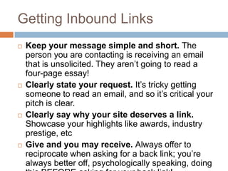 Getting Inbound Links
 Keep your message simple and short. The
person you are contacting is receiving an email
that is unsolicited. They aren‟t going to read a
four-page essay!
 Clearly state your request. It‟s tricky getting
someone to read an email, and so it‟s critical your
pitch is clear.
 Clearly say why your site deserves a link.
Showcase your highlights like awards, industry
prestige, etc
 Give and you may receive. Always offer to
reciprocate when asking for a back link; you‟re
always better off, psychologically speaking, doing
 