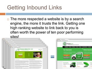 Getting Inbound Links
 The more respected a website is by a search
engine, the more it trusts the link. Getting one
high ranking website to link back to you is
often worth the power of ten poor performing
sites!
 