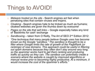 Things to AVOID!
 Malware hosted on the site - Search engines act fast when
penalizing sites that contain viruses and trojans.
 Cloaking - Search engines hate to be tricked as much as humans;
cloaked websites are given the thumbs down by everyone!
 Pages on the site that sell links – Google especially hates any kind
of „Backlinks for cash‟ exchange
 Sandboxing – taken from O Reilly, The Art of SEO 2nd Edition 2012:
“One technique that many people believe Google uses has become
known as the Google “sandbox.” The sandbox is thought to be a
filter where Google limits the rate of growth of the PageRank (or
rankings) of new domains. This approach could be useful in filtering
out spam domains because they often don’t stay around very long,
so the spammer works hard to get them ranking and producing
traffic as quickly as they can. The sandbox can potentially create a
scenario where the website is caught by improved algorithms or
manual review prior to becoming highly productive. At a minimum, it
would increase the cost of the spammer’s efforts.”
 