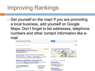 Improving Rankings
 Get yourself on the map! If you are promoting
a local business, add yourself on Google
Maps. Don‟t forget to list addresses, telephone
numbers and other contact information like e-
mail
 