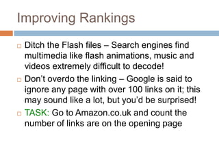 Improving Rankings
 Ditch the Flash files – Search engines find
multimedia like flash animations, music and
videos extremely difficult to decode!
 Don‟t overdo the linking – Google is said to
ignore any page with over 100 links on it; this
may sound like a lot, but you‟d be surprised!
 TASK: Go to Amazon.co.uk and count the
number of links are on the opening page
 