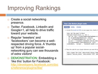 Improving Rankings
 Create a social networking
presence.
 Twitter, Facebook, LinkedIn and
Google+1, all help to drive traffic
toward your website.
 Regular „tweeters‟ and
„facebookers‟ can become a well-
respected driving force. A „thumbs
up‟ from a popular social-
networking guru can see thousands
of extra visitors!
 DEMONSTRATION: Embedding a
„like this‟ button for Facebook:
http://developers.facebook.com/doc
s/reference/plugins/like/
 