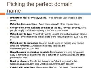 Picking the perfect domain
name
 Brainstorm four or five keywords. Try to consider your website‟s core
subject.
 Make the domain unique.. Avoid confusion with other popular sites.
 Choose only .com-available domains or the TLD for your country. Most
people simply don‟t trust anything but a „.com‟ or a „.co.uk‟
 Make it easy to type. Avoid tricky words to spell and embarrassingly simple
mistakes - avoiding names that use lots of the following letters: q, z, x, c, and
p.
 Make it easy to remember. Word of mouth relies on making your domain
simple to remember. Amazon.com is easy to recall, but
billsbookemporium.com isn‟t!
 Keep the name as short as possible. Short names are easy to type and
easy to remember, plus they‟re are a better fit on business cards and other
promotional tools.
 Don’t be obscure. People like things to do „what it says on the tin‟.
Gardeningsupplies.com says what it does, flyamo.com doesn‟t!
 