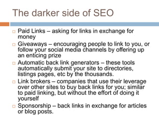 The darker side of SEO
 Paid Links – asking for links in exchange for
money
 Giveaways – encouraging people to link to you, or
follow your social media channels by offering up
an enticing prize
 Automatic back link generators – these tools
automatically submit your site to directories,
listings pages, etc by the thousands.
 Link brokers – companies that use their leverage
over other sites to buy back links for you; similar
to paid linking, but without the effort of doing it
yourself
 Sponsorship – back links in exchange for articles
or blog posts.
 