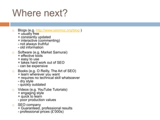 Where next?
 Blogs (e.g. http://www.seomoz.org/blog )
+ usually free
+ constantly updated
+ interactive (commenting)
- not always truthful
- old information
 Software (e.g. Market Samurai)
+ effective tools
+ easy to use
+ takes hard work out of SEO
- can be expensive
 Books (e.g. O Reilly, The Art of SEO)
+ learn wherever you want
+ requires no technical skill whatsoever
- dry style
- quickly outdated
 Videos (e.g. YouTube Tutorials)
+ engaging style
+ quick to learn
- poor production values
 SEO company
+ Guaranteed, professional results
- professional prices (£‟000s)
 