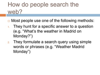 How do people search the
web?
 Most people use one of the following methods:
1. They hunt for a specific answer to a question
(e.g. “What‟s the weather in Madrid on
Monday?”)
2. They formulate a search query using simple
words or phrases (e.g. “Weather Madrid
Monday”)
 