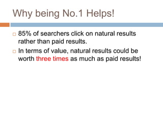 Why being No.1 Helps!
 85% of searchers click on natural results
rather than paid results.
 In terms of value, natural results could be
worth three times as much as paid results!
 