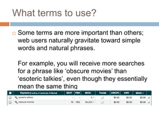 What terms to use?
 Some terms are more important than others;
web users naturally gravitate toward simple
words and natural phrases.
For example, you will receive more searches
for a phrase like „obscure movies‟ than
„esoteric talkies‟, even though they essentially
mean the same thing
 