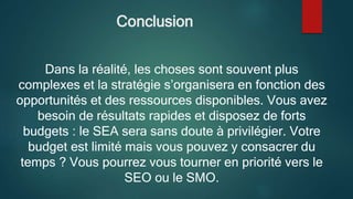 Conclusion
Dans la réalité, les choses sont souvent plus
complexes et la stratégie s’organisera en fonction des
opportunités et des ressources disponibles. Vous avez
besoin de résultats rapides et disposez de forts
budgets : le SEA sera sans doute à privilégier. Votre
budget est limité mais vous pouvez y consacrer du
temps ? Vous pourrez vous tourner en priorité vers le
SEO ou le SMO.
 