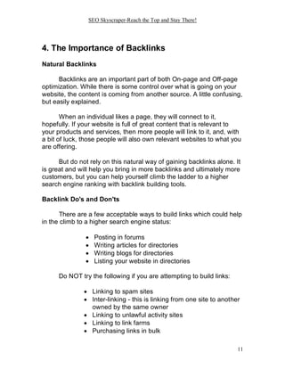 SEO Skyscraper-Reach the Top and Stay There!
11
4. The Importance of Backlinks
Natural Backlinks
Backlinks are an important part of both On-page and Off-page
optimization. While there is some control over what is going on your
website, the content is coming from another source. A little confusing,
but easily explained.
When an individual likes a page, they will connect to it,
hopefully. If your website is full of great content that is relevant to
your products and services, then more people will link to it, and, with
a bit of luck, those people will also own relevant websites to what you
are offering.
But do not rely on this natural way of gaining backlinks alone. It
is great and will help you bring in more backlinks and ultimately more
customers, but you can help yourself climb the ladder to a higher
search engine ranking with backlink building tools.
Backlink Do's and Don'ts
There are a few acceptable ways to build links which could help
in the climb to a higher search engine status:
 Posting in forums
 Writing articles for directories
 Writing blogs for directories
 Listing your website in directories
Do NOT try the following if you are attempting to build links:
 Linking to spam sites
 Inter-linking - this is linking from one site to another
owned by the same owner
 Linking to unlawful activity sites
 Linking to link farms
 Purchasing links in bulk
 
