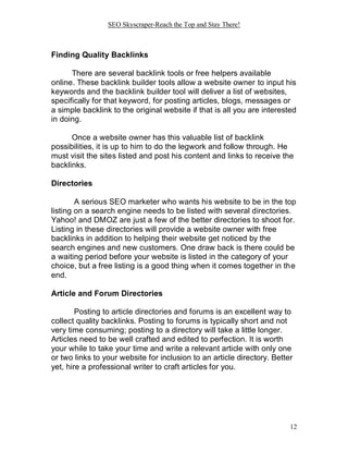 SEO Skyscraper-Reach the Top and Stay There!
12
Finding Quality Backlinks
There are several backlink tools or free helpers available
online. These backlink builder tools allow a website owner to input his
keywords and the backlink builder tool will deliver a list of websites,
specifically for that keyword, for posting articles, blogs, messages or
a simple backlink to the original website if that is all you are interested
in doing.
Once a website owner has this valuable list of backlink
possibilities, it is up to him to do the legwork and follow through. He
must visit the sites listed and post his content and links to receive the
backlinks.
Directories
A serious SEO marketer who wants his website to be in the top
listing on a search engine needs to be listed with several directories.
Yahoo! and DMOZ are just a few of the better directories to shoot for.
Listing in these directories will provide a website owner with free
backlinks in addition to helping their website get noticed by the
search engines and new customers. One draw back is there could be
a waiting period before your website is listed in the category of your
choice, but a free listing is a good thing when it comes together in the
end.
Article and Forum Directories
Posting to article directories and forums is an excellent way to
collect quality backlinks. Posting to forums is typically short and not
very time consuming; posting to a directory will take a little longer.
Articles need to be well crafted and edited to perfection. It is worth
your while to take your time and write a relevant article with only one
or two links to your website for inclusion to an article directory. Better
yet, hire a professional writer to craft articles for you.
 
