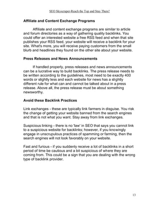 SEO Skyscraper-Reach the Top and Stay There!
13
Affiliate and Content Exchange Programs
Affiliate and content exchange programs are similar to article
and forum directories as a way of gathering quality backlinks. You
could offer an interested website a free RSS feed and when that site
publishes your RSS feed, your website will receive a backlink for your
site. What's more, you will receive paying customers from the small
blurb and headlines they found on the other site about your website.
Press Releases and News Announcements
If handled properly, press releases and news announcements
can be a lucrative way to build backlinks. The press release needs to
be written according to the guidelines, most need to be exactly 400
words or slightly less and each website for news has a slightly
different rule for what can and cannot be talked about in a press
release. Above all, the press release must be about something
newsworthy.
Avoid these Backlink Practices
Link exchanges - these are typically link farmers in disguise. You risk
the change of getting your website banned from the search engines
and that is not what you want. Stay away from link exchanges.
Suspicious linking - there is no 'law' in SEO that says you cannot link
to a suspicious website for backlinks; however, if you knowingly
engage in unscrupulous practices of spamming or farming, then the
search engines will not look favorably on your website.
Fast and furious - if you suddenly receive a lot of backlinks in a short
period of time be cautious and a bit suspicious of where they are
coming from. This could be a sign that you are dealing with the wrong
type of backlink provider.
 