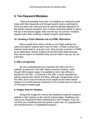 SEO Skyscraper-Reach the Top and Stay There!
14
5. Ten Keyword Mistakes
There are probably more than 10 mistakes an individual could
make with their keywords and through search engine optimization.
Once you learn the rules and how to read the general algorithms of
the search engines equation, then it will be somewhat easier to get to
the top of the search pages. Here are the top 10 common mistakes
people make when working in Search Engine Optimization.
10. Creating a Flash Website and no HTML Alternative
Many people think others will like a nice Flash website but
users and search engines don't care for them. If Flash is what your
material works best in, and your sure, then provide a version in HTML
as an alternative. Search engines do not like Flash sites because
they cannot read it so therefore they cannot index it and you do not
want that.
9. URLs are Ignored
Do not underestimate how important the URLs are for a
website. A keyword in the URL helps to boost a ranking - even
though SEO experts argue it is possible to rank high without a
keyword in the URL - a keyword in the URL is more important for
search engines like Yahoo! and Bing. Although Google does check
the URLs and it may not hold as much weight as the other search
engines, it is worth placing a keyword in for an extra level (or two) up
on the search results page.
8. Images Only for Headers
Using only images for menus and headlines could be costing a
website a high ranking on the search engine pages. Headlines and
menus are important to SEO marketing but not in images. If you do
not think your headlines look that great in plain text, try copying them
and rewriting them in a StyleSheet program.
 