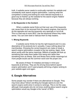 SEO Skyscraper-Reach the Top and Stay There!
16
truth. A website owner needs to continually maintain his website and
consistently work search engine optimization. Learning what the
competition is doing and looking for more relevant keywords is a
good way to freshen up the website for the search engine 'feelers'
because they are always working.
2. No Keywords in the Content
When a website owner finds out that over use of the keywords
can cause them to be removed from the search engines, they tend to
do the opposite and use the keywords very sparingly or not at all.
This is a bad way to work SEO. Use the keywords where they make
sense. You can even bold or italicize them to help readers.
1. Wrong Keywords
A website owner thinks he has the right keyword and it is very
descriptive of his products but in actuality, it says nothing about his
merchandise. Choosing the correct keyword can make or break a
search engine optimization crusade to the top ranking. Again, think
about words with the same meanings. Millions of people will look up
something that make them better from being sick rather then
something from an illness. Sick and illness have similar meanings but
more people would use the common word over the proper one.
Be aware of these 10 mistakes and keep in mind your
keywords at all times. They are the driving force behind search
engine optimization and if used properly will bring a higher ranking to
your website again and again.
6. Google Alternatives
Some people may wonder if there are alternatives to Google. They
may know about Yahoo! and Bing but Google seems to own the
search engine world when it comes to rankings. This is not the case,
although most people who do not know anything about search engine
optimization would say Google is the 'owner' of SEO.
 