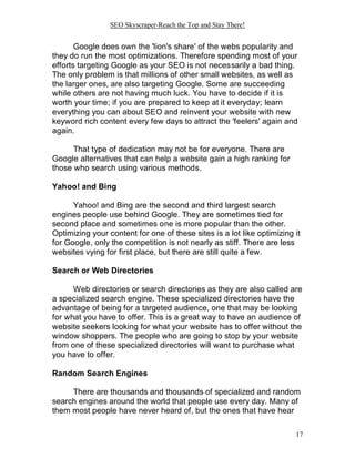 SEO Skyscraper-Reach the Top and Stay There!
17
Google does own the 'lion's share' of the webs popularity and
they do run the most optimizations. Therefore spending most of your
efforts targeting Google as your SEO is not necessarily a bad thing.
The only problem is that millions of other small websites, as well as
the larger ones, are also targeting Google. Some are succeeding
while others are not having much luck. You have to decide if it is
worth your time; if you are prepared to keep at it everyday; learn
everything you can about SEO and reinvent your website with new
keyword rich content every few days to attract the 'feelers' again and
again.
That type of dedication may not be for everyone. There are
Google alternatives that can help a website gain a high ranking for
those who search using various methods.
Yahoo! and Bing
Yahoo! and Bing are the second and third largest search
engines people use behind Google. They are sometimes tied for
second place and sometimes one is more popular than the other.
Optimizing your content for one of these sites is a lot like optimizing it
for Google, only the competition is not nearly as stiff. There are less
websites vying for first place, but there are still quite a few.
Search or Web Directories
Web directories or search directories as they are also called are
a specialized search engine. These specialized directories have the
advantage of being for a targeted audience, one that may be looking
for what you have to offer. This is a great way to have an audience of
website seekers looking for what your website has to offer without the
window shoppers. The people who are going to stop by your website
from one of these specialized directories will want to purchase what
you have to offer.
Random Search Engines
There are thousands and thousands of specialized and random
search engines around the world that people use every day. Many of
them most people have never heard of, but the ones that have hear
 
