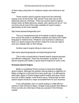 SEO Skyscraper-Reach the Top and Stay There!
18
of them enjoy using them for whatever reason and continue to use
them.
These random search engines range from the extremely
popular such as the former "Ask Jeeves" (now Ask.com) to the
extremely obscure "Surfweb." There are several search engines,
broken down by Meta searches, people, jobs, games and so on. You
can find a list of most of the major websites for search engine
optimization at this main website:
http://www.thesearchenginelist.com/
This is a comprehensive list of hundreds of search engines
from around the world on all different subjects and topics from Polish
language to medical news. Whatever your business is catering to,
there is a search engine that will be a match for it and can help to
rank your website high on their listings.
Another search engine listing to check out is:
http://www.searchengineguide.com/searchengines.html
This is also a broad listing of several search engines grouped
into different categories. There are businesses; computer or art
search engines and health or sports search engines to name a few.
Overseas Search Engine
Baidu is considered China's answer to America's Google
search engine. Although the problem-solving feature or algorithm of
Baidu is based on a formula from many years ago, it is still working
well today. Baidu is China's largest search engine and since China
has over a billion people, most all tech-savvy, ranking high on their
search engine would be a major accomplishment for your business.
If you sell globally, then it is worth putting in a little effort to
achieve a high ranking on Baidu. Google is less popular than Baidu in
China so here are a few tips to help you succeed in the Chinese
market:
 