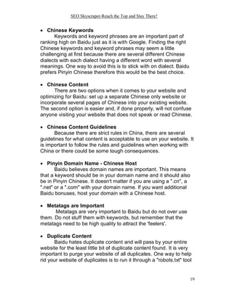 SEO Skyscraper-Reach the Top and Stay There!
19
 Chinese Keywords
Keywords and keyword phrases are an important part of
ranking high on Baidu just as it is with Google. Finding the right
Chinese keywords and keyword phrases may seem a little
challenging at first because there are several different Chinese
dialects with each dialect having a different word with several
meanings. One way to avoid this is to stick with on dialect. Baidu
prefers Pinyin Chinese therefore this would be the best choice.
 Chinese Content
There are two options when it comes to your website and
optimizing for Baidu: set up a separate Chinese only website or
incorporate several pages of Chinese into your existing website.
The second option is easier and, if done properly, will not confuse
anyone visiting your website that does not speak or read Chinese.
 Chinese Content Guidelines
Because there are strict rules in China, there are several
guidelines for what content is acceptable to use on your website. It
is important to follow the rules and guidelines when working with
China or there could be some tough consequences.
 Pinyin Domain Name - Chinese Host
Baidu believes domain names are important. This means
that a keyword should be in your domain name and it should also
be in Pinyin Chinese. It doesn't matter if you are using a ".cn", a
".net" or a ".com" with your domain name. If you want additional
Baidu bonuses, host your domain with a Chinese host.
 Metatags are Important
Metatags are very important to Baidu but do not over use
them. Do not stuff them with keywords, but remember that the
metatags need to be high quality to attract the 'feelers'.
 Duplicate Content
Baidu hates duplicate content and will pass by your entire
website for the least little bit of duplicate content found. It is very
important to purge your website of all duplicates. One way to help
rid your website of duplicates is to run it through a "robots.txt" tool
 