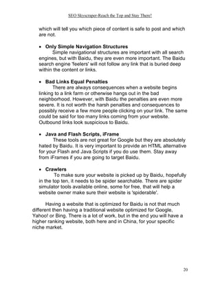 SEO Skyscraper-Reach the Top and Stay There!
20
which will tell you which piece of content is safe to post and which
are not.
 Only Simple Navigation Structures
Simple navigational structures are important with all search
engines, but with Baidu, they are even more important. The Baidu
search engine 'feelers' will not follow any link that is buried deep
within the content or links.
 Bad Links Equal Penalties
There are always consequences when a website begins
linking to a link farm or otherwise hangs out in the bad
neighborhood. However, with Baidu the penalties are even more
severe. It is not worth the harsh penalties and consequences to
possibly receive a few more people clicking on your link. The same
could be said for too many links coming from your website.
Outbound links look suspicious to Baidu.
 Java and Flash Scripts, iFrame
These tools are not great for Google but they are absolutely
hated by Baidu. It is very important to provide an HTML alternative
for your Flash and Java Scripts if you do use them. Stay away
from iFrames if you are going to target Baidu.
 Crawlers
To make sure your website is picked up by Baidu, hopefully
in the top ten, it needs to be spider searchable. There are spider
simulator tools available online, some for free, that will help a
website owner make sure their website is 'spiderable'.
Having a website that is optimized for Baidu is not that much
different then having a traditional website optimized for Google,
Yahoo! or Bing. There is a lot of work, but in the end you will have a
higher ranking website, both here and in China, for your specific
niche market.
 