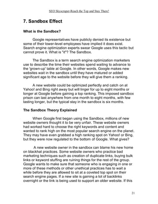 SEO Skyscraper-Reach the Top and Stay There!
21
7. Sandbox Effect
What is the Sandbox?
Google representatives have publicly denied its existence but
some of their lower-level employees have implied it does exist.
Search engine optimization experts swear Google uses this tactic but
cannot prove it. What is "it"? The Sandbox.
The Sandbox is a term search engine optimization marketers
use to describe the time their websites spend waiting to advance to
the 'grown-up' table at Google. In other words, Google makes new
websites wait in the sandbox until they have matured or added
significant age to the website before they will give them a ranking.
A new website could be optimized perfectly and catch on at
Yahoo! and Bing right away but will linger for up to eight months or
longer at Google before gaining a top ranking. This imposed sandbox
prison can last anywhere from one month to eight months, with few
lasting longer, but the typical stay in the sandbox is six months.
The Sandbox Theory Explained
When Google first began using the Sandbox, millions of new
website owners thought it to be very unfair. These website owners
had worked hard to choose the right keywords and content and
wanted to rank high on the most popular search engine on the planet.
They may have even grabbed a high ranking spot on Yahoo! or Bing,
but they were now regulated to the bottom of Google. What gives?
A new website owner in the sandbox can blame his new home
on blackhat practices. Some website owners who practice bad
marketing techniques such as creation of duplicate links, buying bulk
links or keyword stuffing are ruining things for the rest of the group.
Google wants to make sure that someone who is engaging in one or
more of these methods or other unethical practices has to wait a
while before they are allowed to sit at a coveted top spot on their
search engine pages. If a new site is gaining a lot of backlinks
overnight or the link is being used to support an older website. If this
 