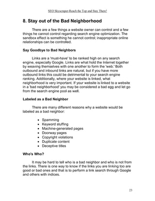 SEO Skyscraper-Reach the Top and Stay There!
23
8. Stay out of the Bad Neighborhood
There are a few things a website owner can control and a few
things he cannot control regarding search engine optimization. The
sandbox effect is something he cannot control; inappropriate online
relationships can be controlled.
Say Goodbye to Bad Neighbors
Links are a 'must-have' to be ranked high on any search
engine, especially Google. Links are what hold the Internet together
by weaving themselves with one another to form the 'web.' Both
outbound and inbound links are natural, but if you have more
outbound links this could be detrimental to your search engine
ranking. Additionally, where your website is linked, what
neighborhood is very important. If your website is linked to a website
in a 'bad neighborhood' you may be considered a bad egg and let go
from the search engine pool as well.
Labeled as a Bad Neighbor
There are many different reasons why a website would be
labeled as a bad neighbor:
 Spamming
 Keyword stuffing
 Machine-generated pages
 Doorway pages
 Copyright violations
 Duplicate content
 Deceptive titles
Who's Who?
It may be hard to tell who is a bad neighbor and who is not from
the links. There is one way to know if the links you are linking too are
good or bad ones and that is to perform a link search through Google
and others with indices.
 
