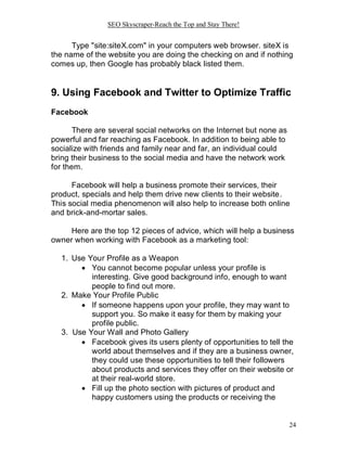 SEO Skyscraper-Reach the Top and Stay There!
24
Type "site:siteX.com" in your computers web browser. siteX is
the name of the website you are doing the checking on and if nothing
comes up, then Google has probably black listed them.
9. Using Facebook and Twitter to Optimize Traffic
Facebook
There are several social networks on the Internet but none as
powerful and far reaching as Facebook. In addition to being able to
socialize with friends and family near and far, an individual could
bring their business to the social media and have the network work
for them.
Facebook will help a business promote their services, their
product, specials and help them drive new clients to their website.
This social media phenomenon will also help to increase both online
and brick-and-mortar sales.
Here are the top 12 pieces of advice, which will help a business
owner when working with Facebook as a marketing tool:
1. Use Your Profile as a Weapon
 You cannot become popular unless your profile is
interesting. Give good background info, enough to want
people to find out more.
2. Make Your Profile Public
 If someone happens upon your profile, they may want to
support you. So make it easy for them by making your
profile public.
3. Use Your Wall and Photo Gallery
 Facebook gives its users plenty of opportunities to tell the
world about themselves and if they are a business owner,
they could use these opportunities to tell their followers
about products and services they offer on their website or
at their real-world store.
 Fill up the photo section with pictures of product and
happy customers using the products or receiving the
 