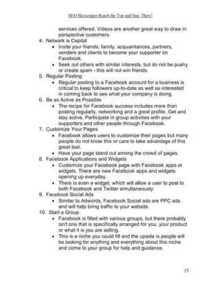 SEO Skyscraper-Reach the Top and Stay There!
25
services offered. Videos are another great way to draw in
perspective customers.
4. Network is Capital
 Invite your friends, family, acquaintances, partners,
venders and clients to become your supporter on
Facebook.
 Seek out others with similar interests, but do not be pushy
or create spam - this will not win friends.
5. Regular Posting
 Regular posting to a Facebook account for a business is
critical to keep followers up-to-date as well as interested
in coming back to see what your company is doing.
6. Be as Active as Possible
 The recipe for Facebook success includes more than
posting regularly, networking and a great profile. Get and
stay active. Participate in group activities with your
supporters and other people through Facebook.
7. Customize Your Pages
 Facebook allows users to customize their pages but many
people do not know this or care to take advantage of this
great tool.
 Have your page stand out among the crowd of pages.
8. Facebook Applications and Widgets
 Customize your Facebook page with Facebook apps or
widgets. There are new Facebook apps and widgets
opening up everyday.
 There is even a widget, which will allow a user to post to
both Facebook and Twitter simultaneously.
9. Facebook Social Ads
 Similar to Adwords, Facebook Social ads are PPC ads
and will help bring traffic to your website.
10. Start a Group
 Facebook is filled with various groups, but there probably
isn't one that is specifically arranged for you, your product
or what it is you are selling.
 This is a niche you could fill and the upside is people will
be looking for anything and everything about this niche
and come to your group for help and guidance.
 