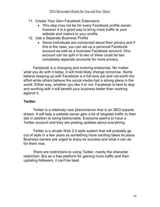 SEO Skyscraper-Reach the Top and Stay There!
26
11. Create Your Own Facebook Extensions
 This step may not be for every Facebook profile owner;
however it is a good way to bring more traffic to your
website and visitors to your profile.
12. Use a Separate Business Profile
 Some individuals are concerned about their privacy and if
this is the case, you can set up a personal Facebook
account as well as a business Facebook account. One
account can be split in to two or there could be two
completely separate accounts for more privacy.
Facebook is a changing and evolving enterprise. No matter
what you do with it today, it will most likely change tomorrow. Some
believe keeping up with Facebook is a full-time job and not worth the
effort while others believe the social media had a strong place in the
world. Either way, whether you like it or not, Facebook is here to stay
and working with it will benefit your business better than working
against it.
Twitter
Twitter is a relatively new phenomenon that is an SEO experts
dream. It will help a website owner gain a lot of targeted traffic to their
site in addition to being fashionable. Everyone seems to have a
Twitter account and they are posting updates about everything.
Twitter is a simple Web 2.0 style system that will probably go
out of style in a few years as something more exciting takes its place.
Business owners are urged to enjoy its success and what it can do
for them now.
There are restrictions to using Twitter, mainly the character
restriction. But as a free platform for gaining more traffic and then
updating followers, it can't be beat.
 