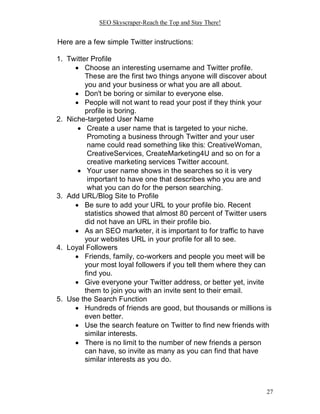 SEO Skyscraper-Reach the Top and Stay There!
27
Here are a few simple Twitter instructions:
1. Twitter Profile
 Choose an interesting username and Twitter profile.
These are the first two things anyone will discover about
you and your business or what you are all about.
 Don't be boring or similar to everyone else.
 People will not want to read your post if they think your
profile is boring.
2. Niche-targeted User Name
 Create a user name that is targeted to your niche.
Promoting a business through Twitter and your user
name could read something like this: CreativeWoman,
CreativeServices, CreateMarketing4U and so on for a
creative marketing services Twitter account.
 Your user name shows in the searches so it is very
important to have one that describes who you are and
what you can do for the person searching.
3. Add URL/Blog Site to Profile
 Be sure to add your URL to your profile bio. Recent
statistics showed that almost 80 percent of Twitter users
did not have an URL in their profile bio.
 As an SEO marketer, it is important to for traffic to have
your websites URL in your profile for all to see.
4. Loyal Followers
 Friends, family, co-workers and people you meet will be
your most loyal followers if you tell them where they can
find you.
 Give everyone your Twitter address, or better yet, invite
them to join you with an invite sent to their email.
5. Use the Search Function
 Hundreds of friends are good, but thousands or millions is
even better.
 Use the search feature on Twitter to find new friends with
similar interests.
 There is no limit to the number of new friends a person
can have, so invite as many as you can find that have
similar interests as you do.
 