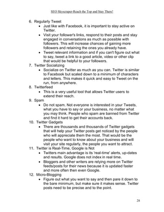 SEO Skyscraper-Reach the Top and Stay There!
28
6. Regularly Tweet
 Just like with Facebook, it is important to stay active on
Twitter.
 Visit your follower's links, respond to their posts and stay
engaged in conversations as much as possible with
followers. This will increase chances of gaining more
followers and retaining the ones you already have.
 Tweet relevant information and if you can't figure out what
to say, tweet a link to a good article, video or other clip
that would be helpful to your followers.
7. Twitter Socializing
 Socialize on Twitter as much as you can. Twitter is similar
to Facebook but scaled down to a minimum of characters
and letters. This makes it quick and easy to Tweet on the
run, from anywhere.
8. Twitterfeed
 This is a very useful tool that allows Twitter users to
extend their reach.
9. Spam
 Do not spam. Not everyone is interested in your Tweets,
what you have to say or your business, no matter what
you may think. People who spam are banned from Twitter
and find it hard to get their accounts back.
10. Twitter Gadgets
 There are thousands and thousands of Twitter gadgets
that will help your Twitter posts get noticed by the people
who will appreciate them the most. That would be the
people who want to know about your business and will
visit your site regularly, the people you want to attract.
11. Twitter is Real-Time, Google is Not
 Twitters main advantage is its 'real-time' alerts, up-dates
and results. Google does not index in real time.
 Bloggers and other writers are relying more on Twitter
feeds/posts for their news because it is updated faster
and more often then even Google.
12. Micro-Blogging
 Figure out what you want to say and then pare it down to
the bare minimum, but make sure it makes sense. Twitter
posts need to be precise and to the point.
 
