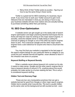 SEO Skyscraper-Reach the Top and Stay There!
29
 Many think of their Twitter posts as puzzles - figuring out
how to say the same thing in fewer words.
Twitter is a great tool for SEO marketing of a business, big or
small. If you know how to work your Twitter account to gain more
followers that are interested in what you are doing or have to say,
your business website will see more visitors who are actually looking
to purchase something rather then just looking.
10. SEO Over-Optimization
A website owner can get caught up in the seedy side of search
engine optimization and begin practicing blackhat techniques that he
thinks will help him raise his ranking on the major search engines. In
actuality, what this website owner is really doing is cutting his
chances of getting on Google or one of the other top search engines
down to zero. This is because Google and the other major search
engines have a zero tolerance for anyone who tries to circumvent the
system.
You may find that your website is regulated to the last page of
the search engine listings for your particular theme or category or you
could find your website banned all together, never allowed to return if
the infraction was done on purpose.
Keyword Stuffing or Keyword Density
When a website owner places keyword rich content on his site,
it needs to make sense. Google and the other search engines like to
have a keyword density of around 3-7%, anything above this would
probably not make sense to a human reading the text. This is why it
is considered keyword stuffing.
Hidden Text and Doorway Page
These are two very manipulative practices that can get a
website banned for good from Google or other major search engines.
Hidden text is exactly what it sounds like. The text is usually hidden
as the same color as the background but still counted as text - even
 
