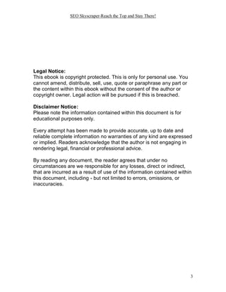 SEO Skyscraper-Reach the Top and Stay There!
3
Legal Notice:
This ebook is copyright protected. This is only for personal use. You
cannot amend, distribute, sell, use, quote or paraphrase any part or
the content within this ebook without the consent of the author or
copyright owner. Legal action will be pursued if this is breached.
Disclaimer Notice:
Please note the information contained within this document is for
educational purposes only.
Every attempt has been made to provide accurate, up to date and
reliable complete information no warranties of any kind are expressed
or implied. Readers acknowledge that the author is not engaging in
rendering legal, financial or professional advice.
By reading any document, the reader agrees that under no
circumstances are we responsible for any losses, direct or indirect,
that are incurred as a result of use of the information contained within
this document, including - but not limited to errors, omissions, or
inaccuracies.
 